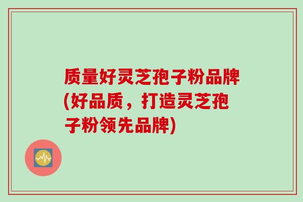 质量好灵芝孢子粉品牌(好品质，打造灵芝孢子粉领先品牌)