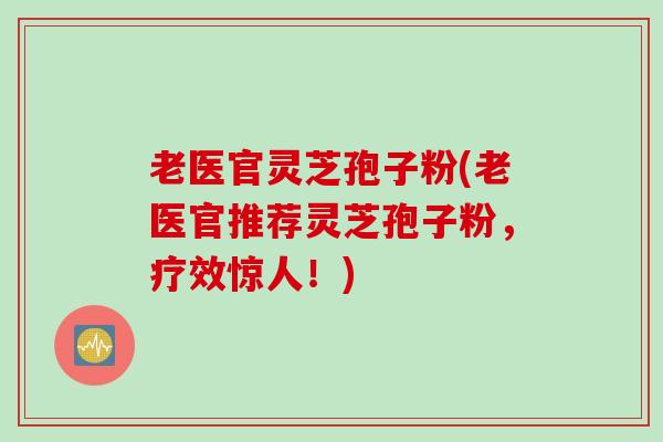 老医官灵芝孢子粉(老医官推荐灵芝孢子粉，疗效惊人！)