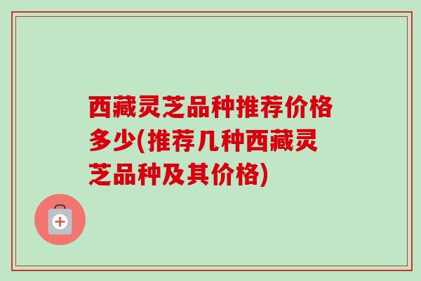 西藏灵芝品种推荐价格多少(推荐几种西藏灵芝品种及其价格)