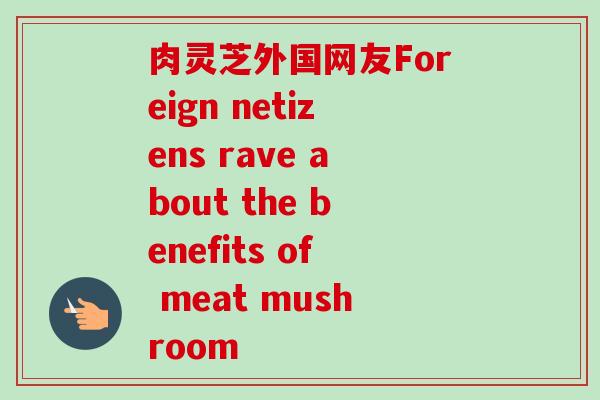 肉灵芝外国网友Foreign netizens rave about the benefits of meat mushroom