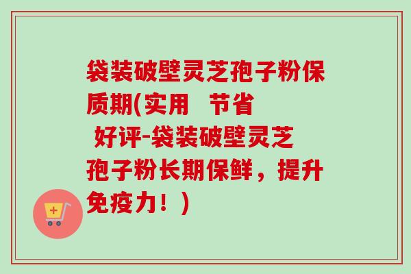 袋装破壁灵芝孢子粉保质期(实用  节省  好评-袋装破壁灵芝孢子粉长期保鲜，提升免疫力！)