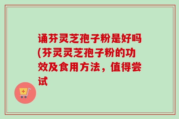 诵芬灵芝孢子粉是好吗(芬灵灵芝孢子粉的功效及食用方法，值得尝试