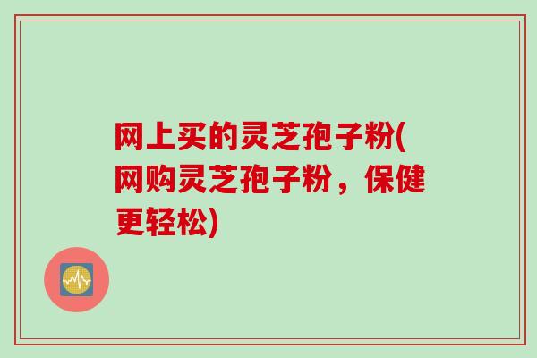 网上买的灵芝孢子粉(网购灵芝孢子粉，保健更轻松)