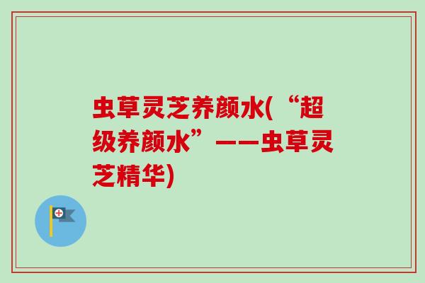 虫草灵芝养颜水(“超级养颜水”——虫草灵芝精华) 虫草灵芝养颜水(“超级养颜水”——虫草灵芝精华)