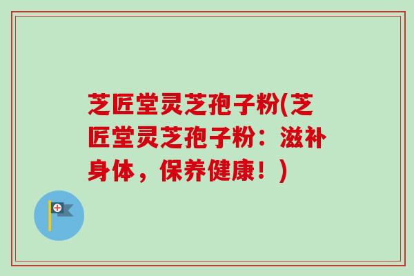 芝匠堂灵芝孢子粉(芝匠堂灵芝孢子粉：滋补身体，保养健康！)