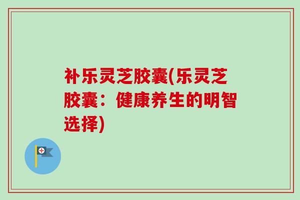 补乐灵芝胶囊(乐灵芝胶囊：健康养生的明智选择)