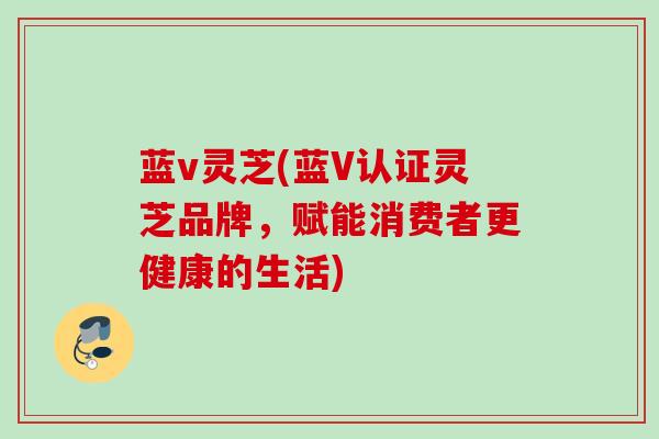 蓝v灵芝(蓝V认证灵芝品牌，赋能消费者更健康的生活)