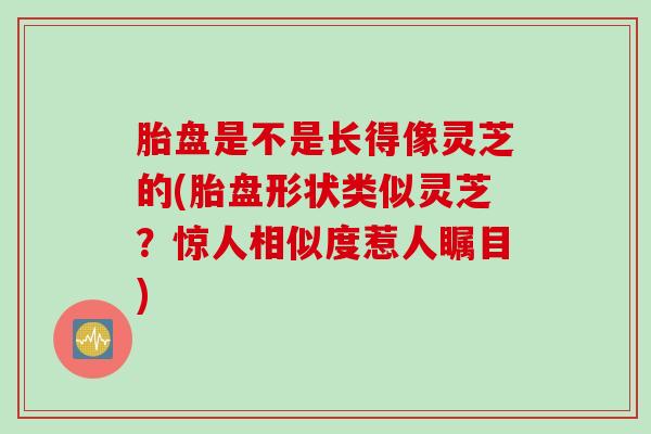 胎盘是不是长得像灵芝的(胎盘形状类似灵芝？惊人相似度惹人瞩目)