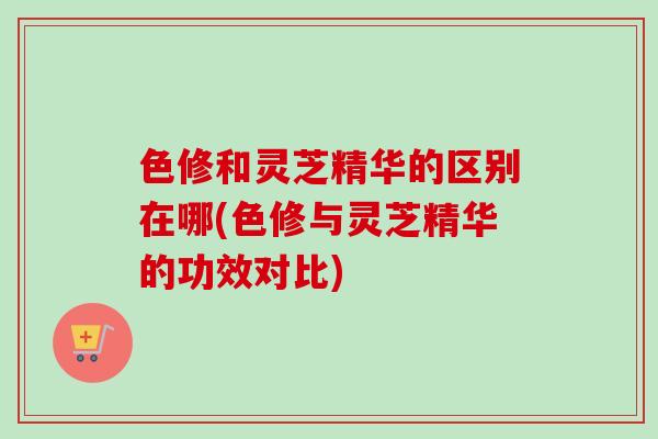 色修和灵芝精华的区别在哪(色修与灵芝精华的功效对比)