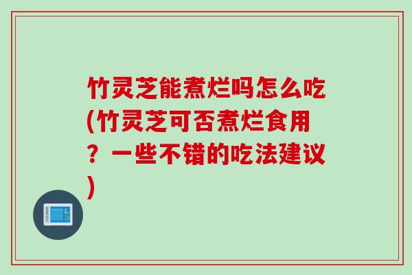 竹灵芝能煮烂吗怎么吃(竹灵芝可否煮烂食用？一些不错的吃法建议)
