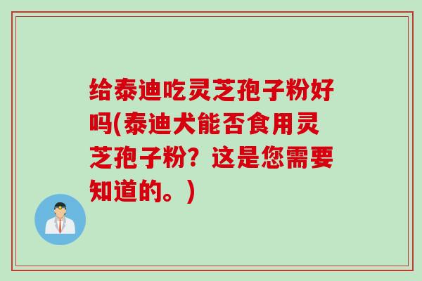 给泰迪吃灵芝孢子粉好吗(泰迪犬能否食用灵芝孢子粉？这是您需要知道的。)