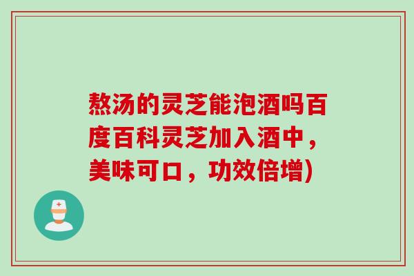熬汤的灵芝能泡酒吗百度百科灵芝加入酒中，美味可口，功效倍增)