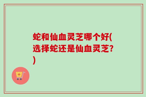 蛇和仙灵芝哪个好(选择蛇还是仙灵芝?) 蛇和仙灵芝哪个好(选择蛇还是仙灵芝?)