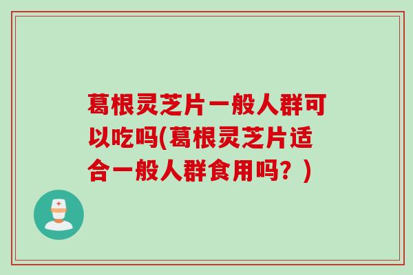 葛根灵芝片一般人群可以吃吗(葛根灵芝片适合一般人群食用吗？)