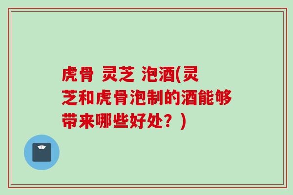 虎骨 灵芝 泡酒(灵芝和虎骨泡制的酒能够带来哪些好处？)