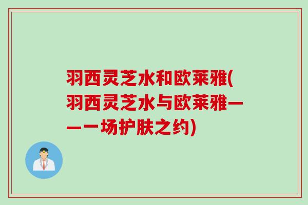 羽西灵芝水和欧莱雅(羽西灵芝水与欧莱雅——一场护肤之约)