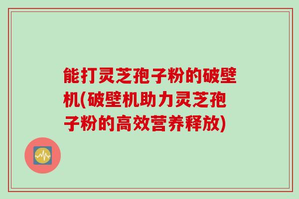 能打灵芝孢子粉的破壁机(破壁机助力灵芝孢子粉的高效营养释放) 能打灵芝孢子粉的破壁机(破壁机助力灵芝孢子粉的高效营养释放)