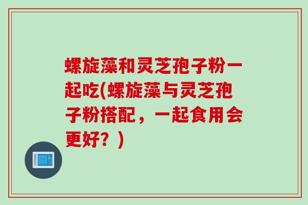 螺旋藻和灵芝孢子粉一起吃(螺旋藻与灵芝孢子粉搭配，一起食用会更好？)