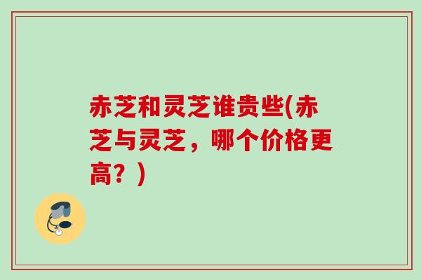 赤芝和灵芝谁贵些(赤芝与灵芝，哪个价格更高？)