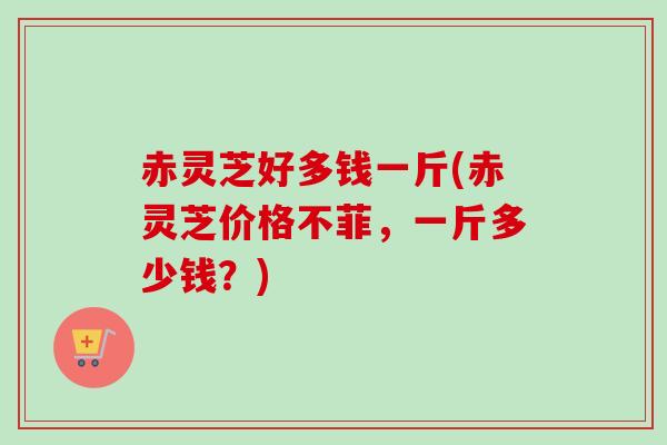 赤灵芝好多钱一斤(赤灵芝价格不菲,一斤多少钱?) 赤灵芝好多钱一斤(赤灵芝价格不菲,一斤多少钱?)