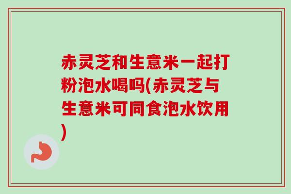 赤灵芝和生意米一起打粉泡水喝吗(赤灵芝与生意米可同食泡水饮用)