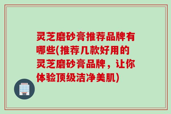 灵芝磨砂膏推荐品牌有哪些(推荐几款好用的灵芝磨砂膏品牌，让你体验顶级洁净美肌)
