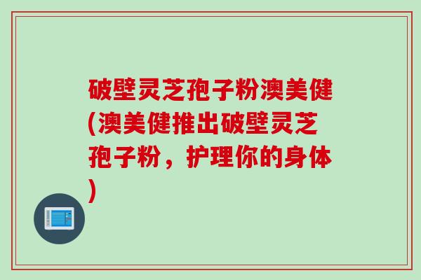 破壁灵芝孢子粉澳美健(澳美健推出破壁灵芝孢子粉,护理你的身体) 破壁灵芝孢子粉澳美健(澳美健推出破壁灵芝孢子粉,护理你的身体)