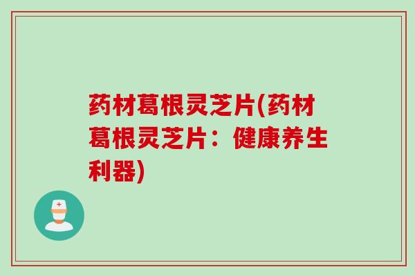 药材葛根灵芝片(药材葛根灵芝片：健康养生利器)