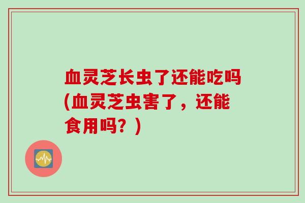 灵芝长虫了还能吃吗(灵芝虫害了，还能食用吗？)