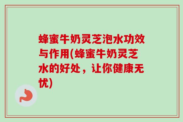 蜂蜜牛奶灵芝泡水功效与作用(蜂蜜牛奶灵芝水的好处，让你健康无忧)