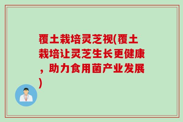 覆土栽培灵芝视(覆土栽培让灵芝生长更健康，助力食用菌产业发展)