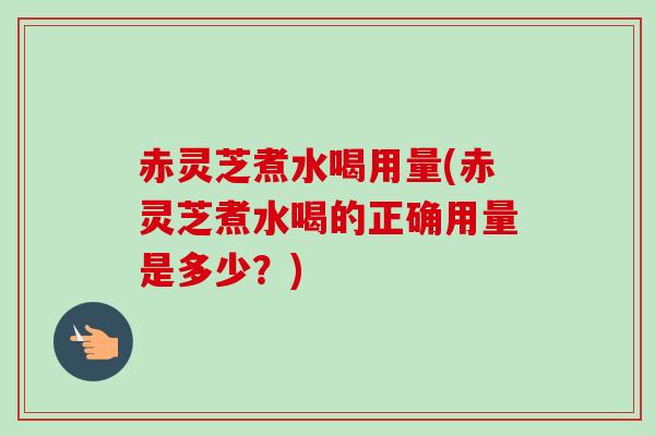 赤灵芝煮水喝用量(赤灵芝煮水喝的正确用量是多少？)