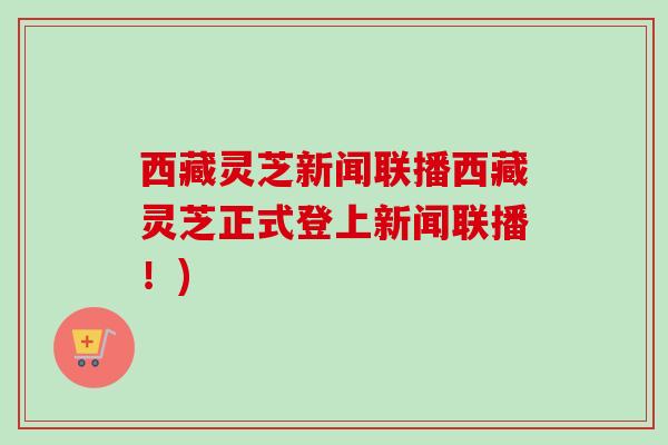 西藏灵芝新闻联播西藏灵芝正式登上新闻联播!) 西藏灵芝新闻联播西藏灵芝正式登上新闻联播!)