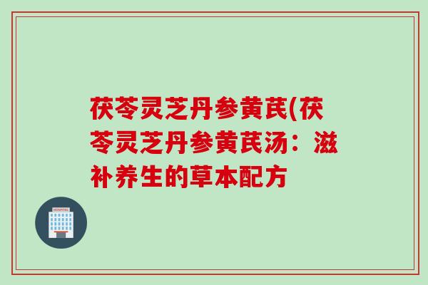 茯苓灵芝丹参黄芪(茯苓灵芝丹参黄芪汤:滋补养生的草本配方 茯苓灵芝丹参黄芪(茯苓灵芝丹参黄芪汤:滋补养生的草本配方