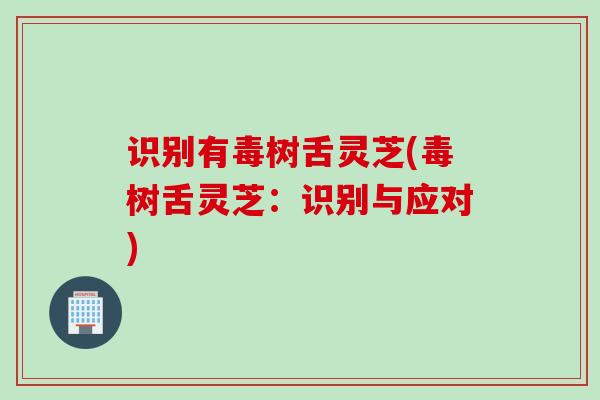 识别有毒树舌灵芝(毒树舌灵芝：识别与应对)