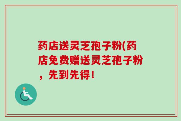 药店送灵芝孢子粉(药店免费赠送灵芝孢子粉,先到先得! 药店送灵芝孢子粉(药店免费赠送灵芝孢子粉,先到先得!