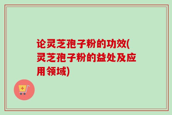 论灵芝孢子粉的功效(灵芝孢子粉的益处及应用领域)