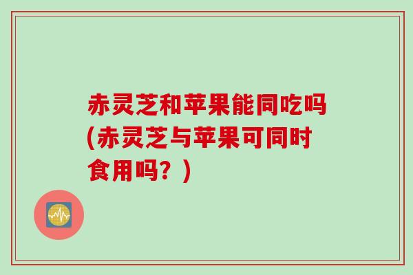 赤灵芝和苹果能同吃吗(赤灵芝与苹果可同时食用吗?) 赤灵芝和苹果能同吃吗(赤灵芝与苹果可同时食用吗?)