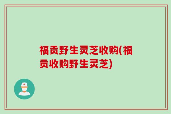 福贡野生灵芝收购(福贡收购野生灵芝)