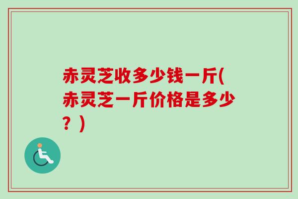 赤灵芝收多少钱一斤(赤灵芝一斤价格是多少?) 赤灵芝收多少钱一斤(赤灵芝一斤价格是多少?)