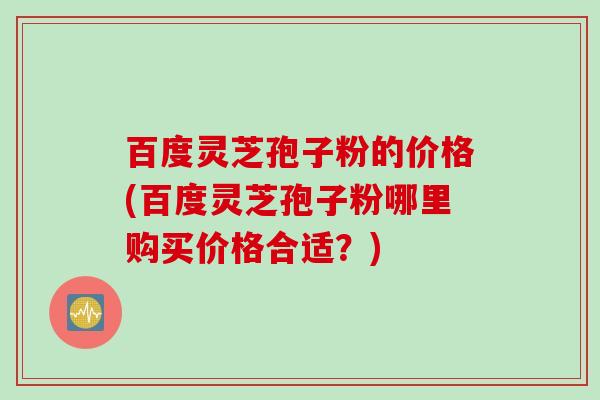 百度灵芝孢子粉的价格(百度灵芝孢子粉哪里购买价格合适？)
