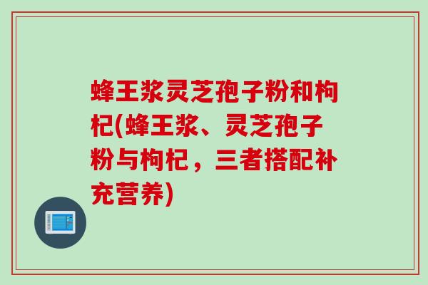 蜂王浆灵芝孢子粉和枸杞(蜂王浆、灵芝孢子粉与枸杞，三者搭配补充营养)