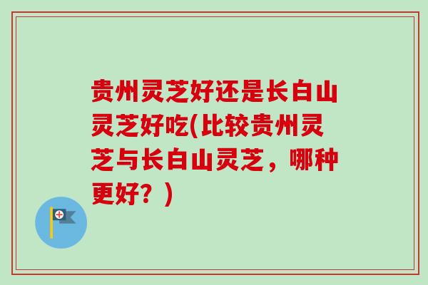 贵州灵芝好还是长白山灵芝好吃(比较贵州灵芝与长白山灵芝，哪种更好？)