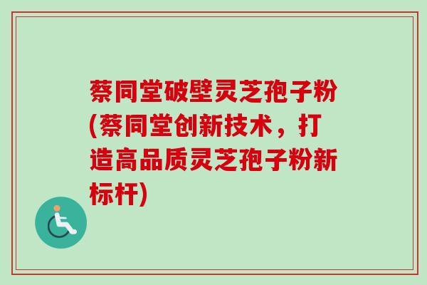 蔡同堂破壁灵芝孢子粉(蔡同堂创新技术，打造高品质灵芝孢子粉新标杆)