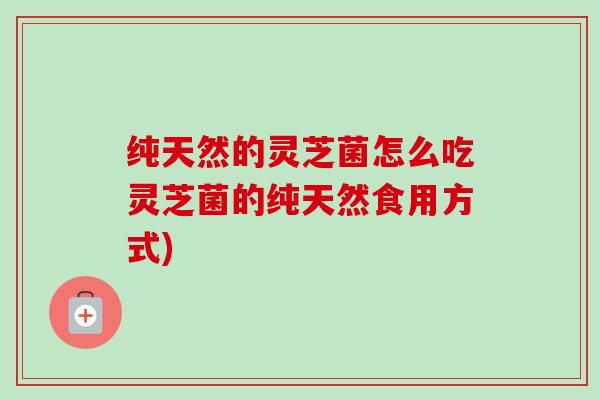 纯天然的灵芝菌怎么吃灵芝菌的纯天然食用方式)