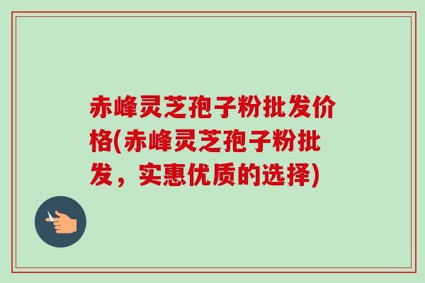 赤峰灵芝孢子粉批发价格(赤峰灵芝孢子粉批发,实惠优质的选择) 赤峰灵芝孢子粉批发价格(赤峰灵芝孢子粉批发,实惠优质的选择)