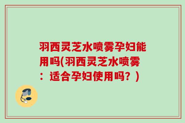 羽西灵芝水喷雾孕妇能用吗(羽西灵芝水喷雾:适合孕妇使用吗?) 羽西灵芝水喷雾孕妇能用吗(羽西灵芝水喷雾:适合孕妇使用吗?)