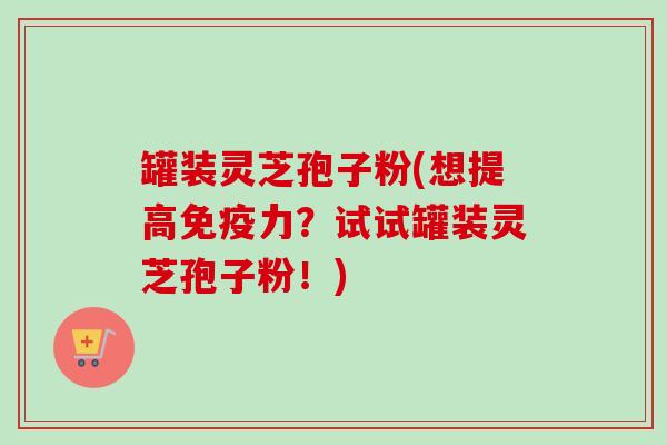 罐装灵芝孢子粉(想提高免疫力？试试罐装灵芝孢子粉！)