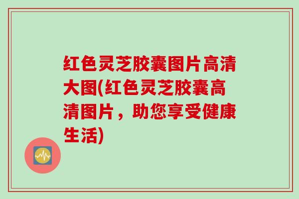 红色灵芝胶囊图片高清大图(红色灵芝胶囊高清图片，助您享受健康生活)