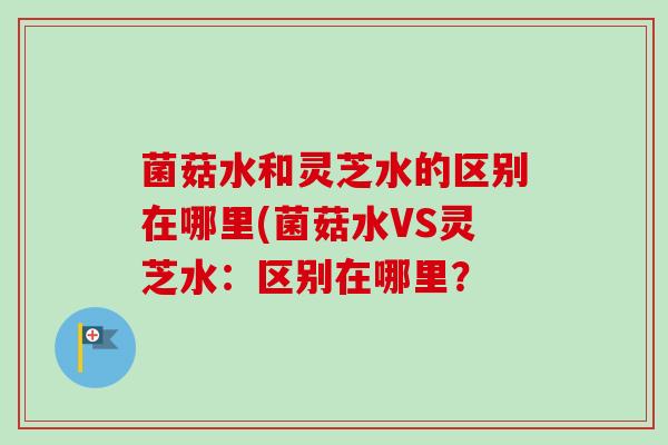 菌菇水和灵芝水的区别在哪里(菌菇水VS灵芝水：区别在哪里？